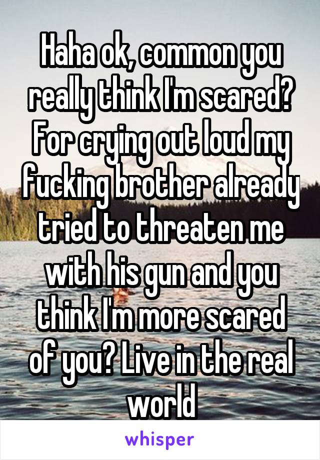 Haha ok, common you really think I'm scared? For crying out loud my fucking brother already tried to threaten me with his gun and you think I'm more scared of you? Live in the real world