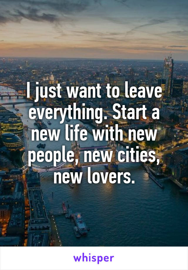 I just want to leave everything. Start a new life with new people, new cities, new lovers.