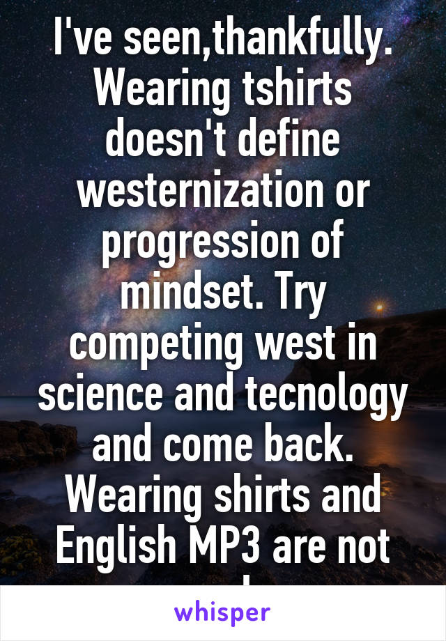 I've seen,thankfully. Wearing tshirts doesn't define westernization or progression of mindset. Try competing west in science and tecnology and come back. Wearing shirts and English MP3 are not cool 