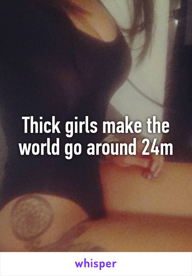 Thick girls make the world go around 24m