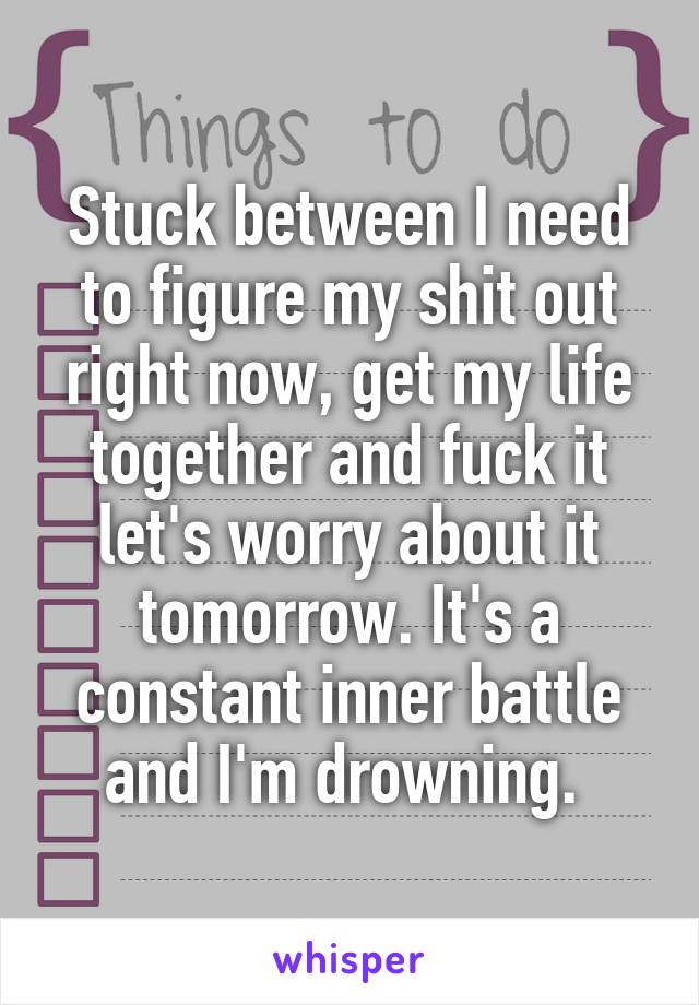 Stuck between I need to figure my shit out right now, get my life together and fuck it let's worry about it tomorrow. It's a constant inner battle and I'm drowning. 