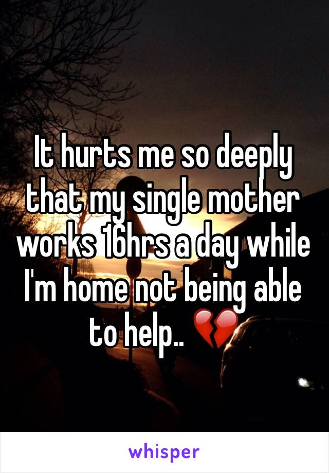 It hurts me so deeply that my single mother works 16hrs a day while I'm home not being able to help.. 💔