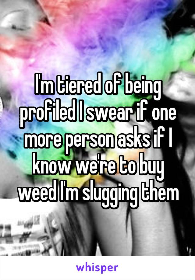 I'm tiered of being profiled I swear if one more person asks if I know we're to buy weed I'm slugging them