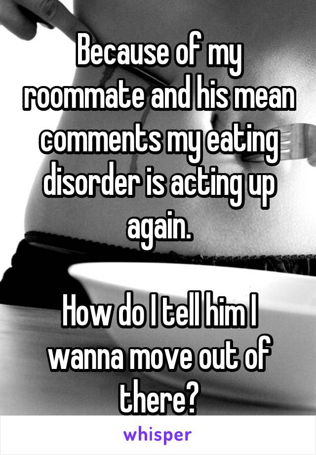 Because of my roommate and his mean comments my eating disorder is acting up again.

How do I tell him I wanna move out of there?