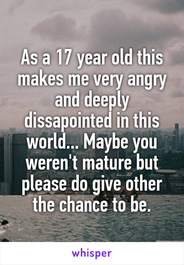 As a 17 year old this makes me very angry and deeply dissapointed in this world... Maybe you weren't mature but please do give other the chance to be.