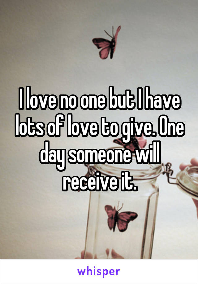 I love no one but I have lots of love to give. One day someone will receive it.