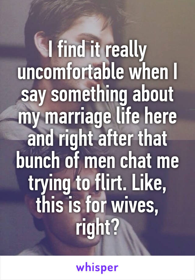 I find it really uncomfortable when I say something about my marriage life here and right after that bunch of men chat me trying to flirt. Like, this is for wives, right?