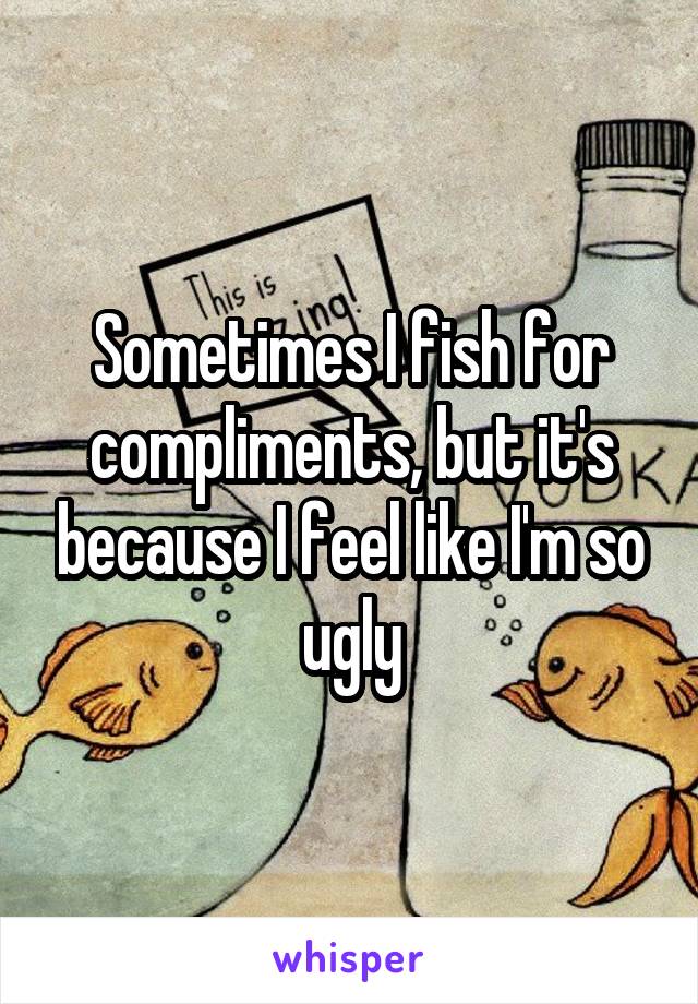 Sometimes I fish for compliments, but it's because I feel like I'm so ugly