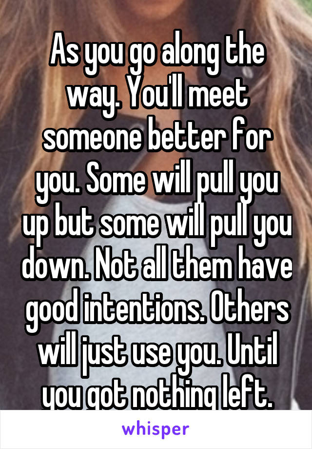 As you go along the way. You'll meet someone better for you. Some will pull you up but some will pull you down. Not all them have good intentions. Others will just use you. Until you got nothing left.