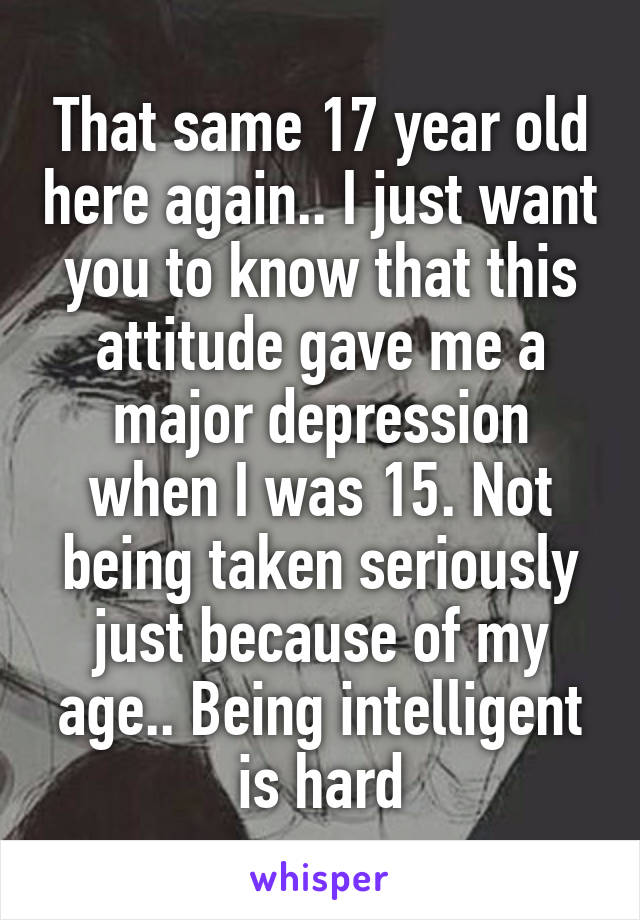 That same 17 year old here again.. I just want you to know that this attitude gave me a major depression when I was 15. Not being taken seriously just because of my age.. Being intelligent is hard