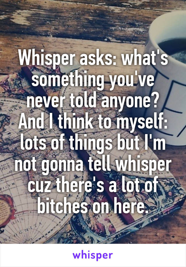 Whisper asks: what's something you've never told anyone? And I think to myself: lots of things but I'm not gonna tell whisper cuz there's a lot of bitches on here.