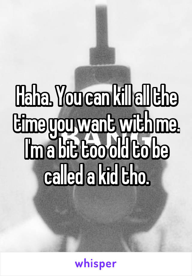 Haha. You can kill all the time you want with me. I'm a bit too old to be called a kid tho.