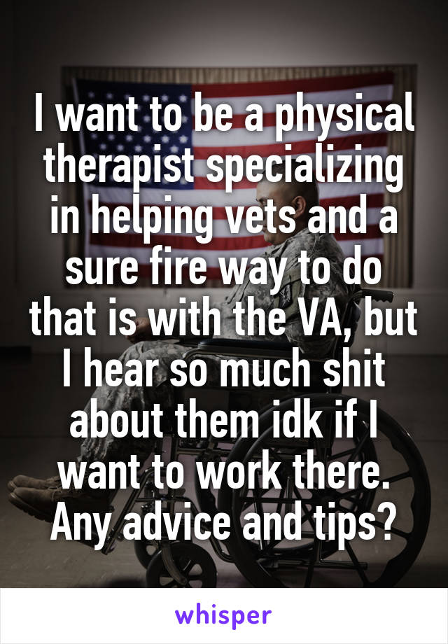 I want to be a physical therapist specializing in helping vets and a sure fire way to do that is with the VA, but I hear so much shit about them idk if I want to work there. Any advice and tips?