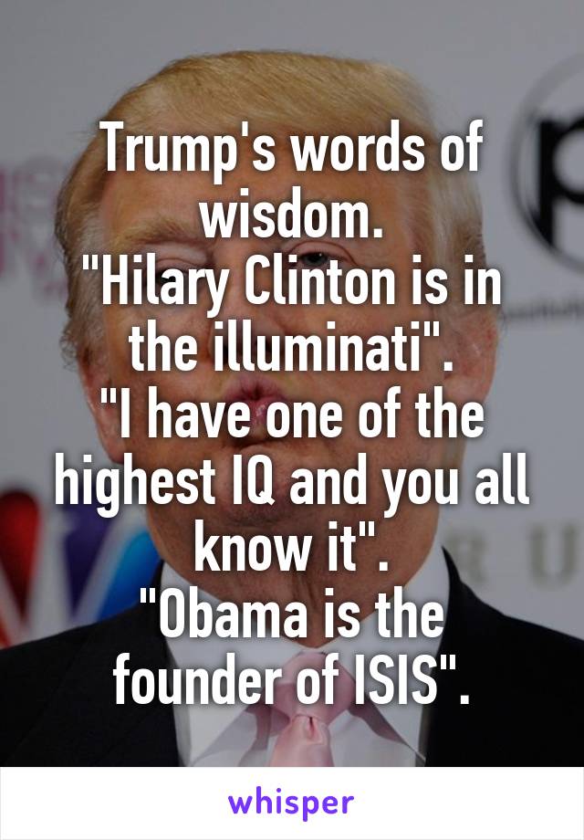 Trump's words of wisdom.
"Hilary Clinton is in the illuminati".
"I have one of the highest IQ and you all know it".
"Obama is the founder of ISIS".