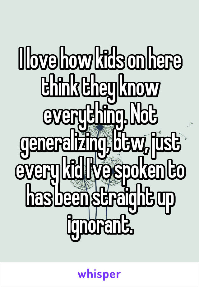 I love how kids on here think they know everything. Not generalizing, btw, just every kid I've spoken to has been straight up ignorant.