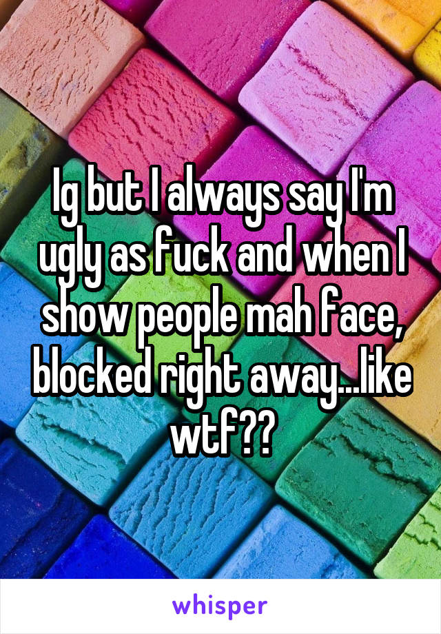 Ig but I always say I'm ugly as fuck and when I show people mah face, blocked right away...like wtf??