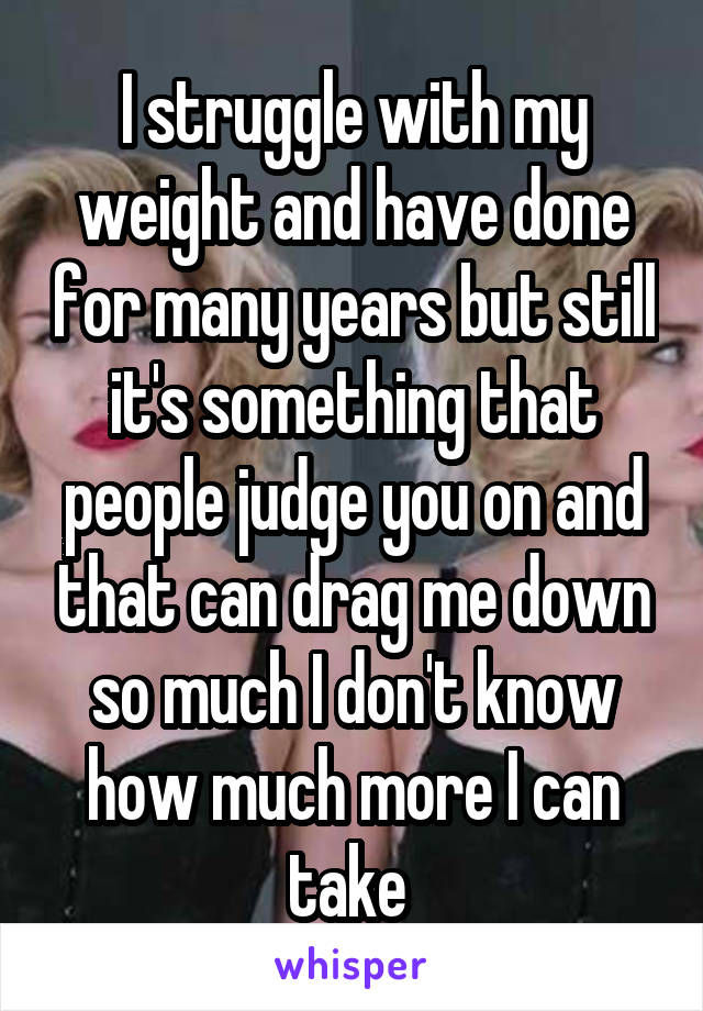 I struggle with my weight and have done for many years but still it's something that people judge you on and that can drag me down so much I don't know how much more I can take 