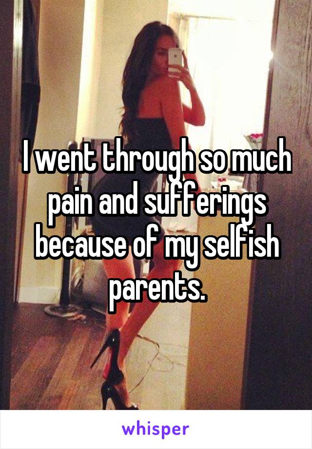 I went through so much pain and sufferings because of my selfish parents.