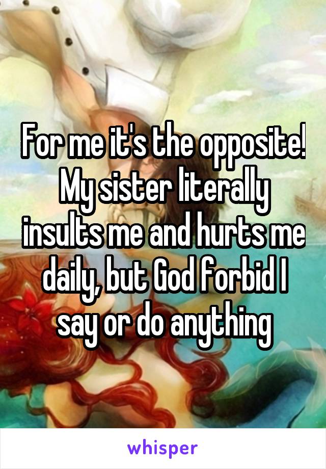 For me it's the opposite!
My sister literally insults me and hurts me daily, but God forbid I say or do anything