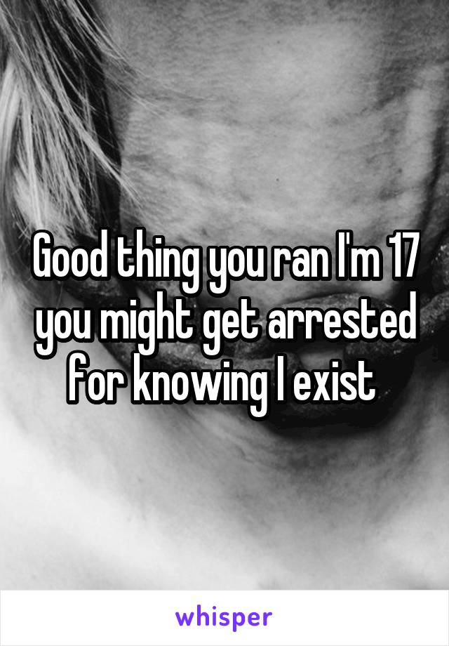 Good thing you ran I'm 17 you might get arrested for knowing I exist 