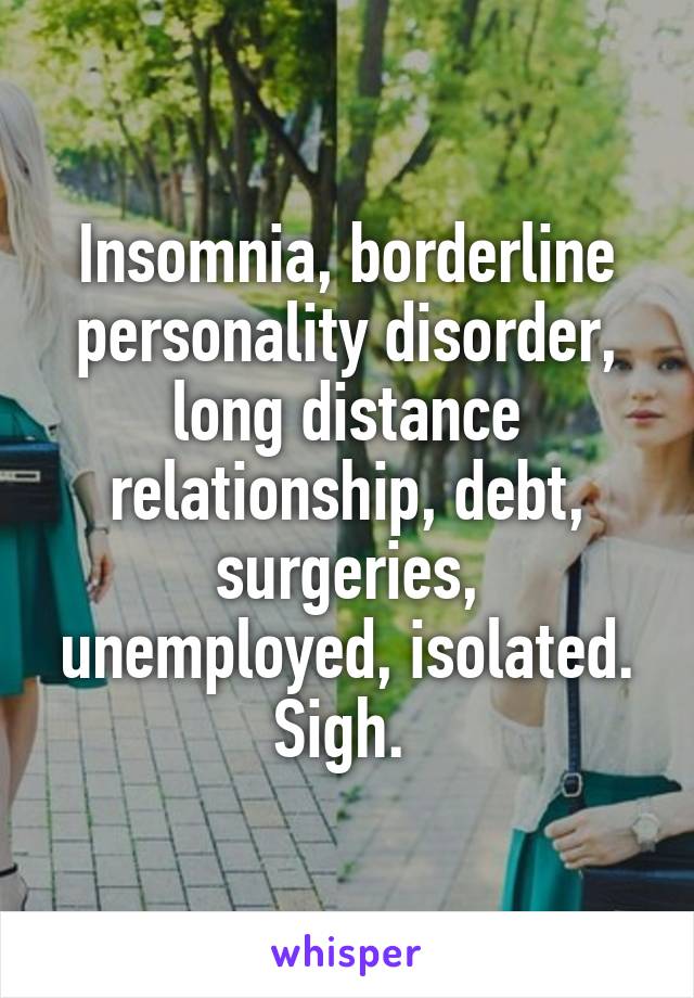 Insomnia, borderline personality disorder, long distance relationship, debt, surgeries, unemployed, isolated. Sigh. 