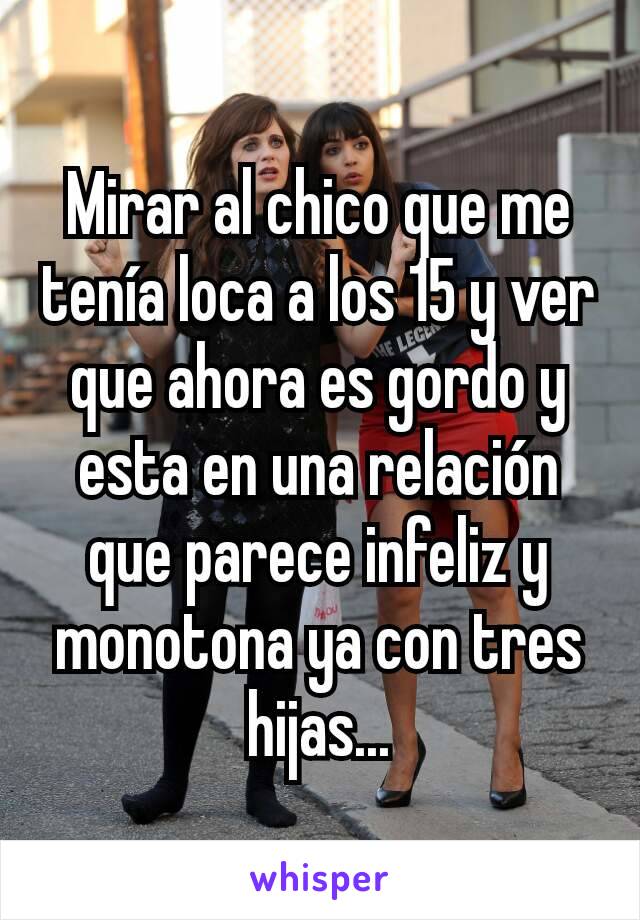 Mirar al chico que me tenía loca a los 15 y ver que ahora es gordo y esta en una relación que parece infeliz y monotona ya con tres hijas...