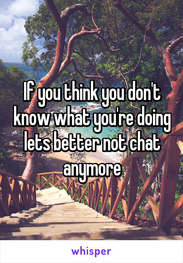 If you think you don't know what you're doing lets better not chat anymore