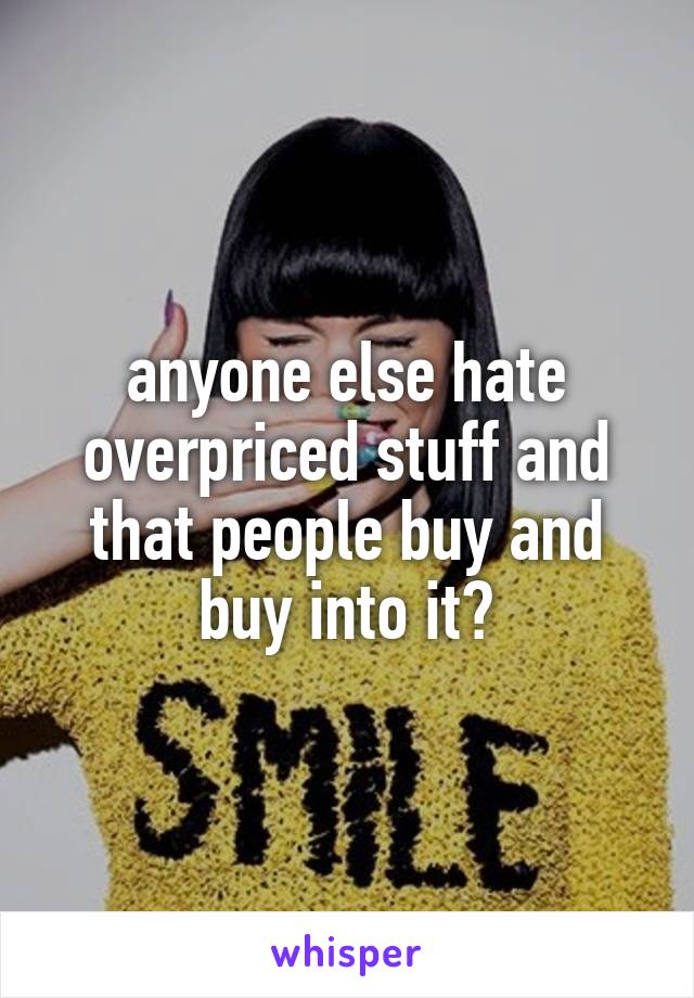 anyone else hate overpriced stuff and that people buy and buy into it?