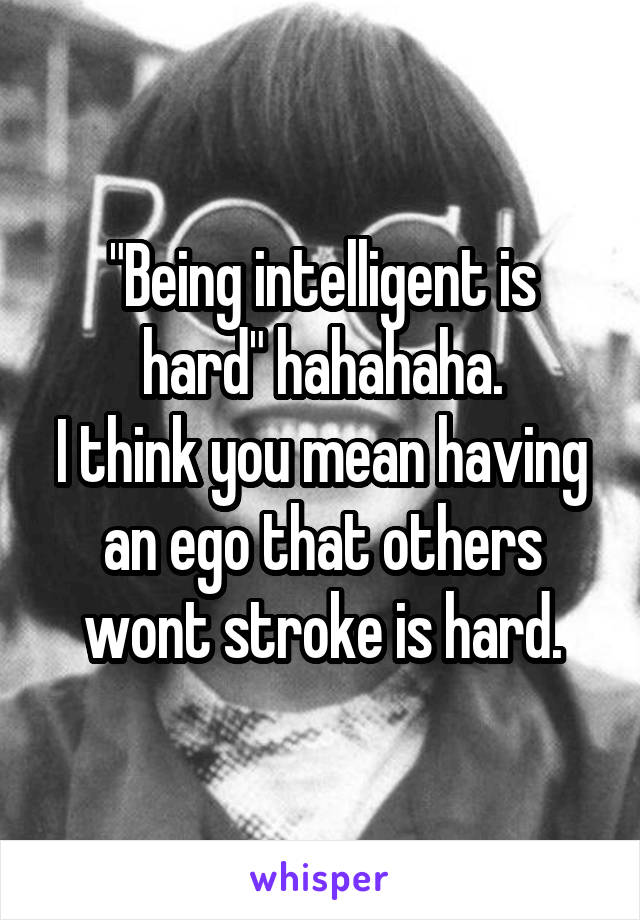 "Being intelligent is hard" hahahaha.
I think you mean having an ego that others wont stroke is hard.