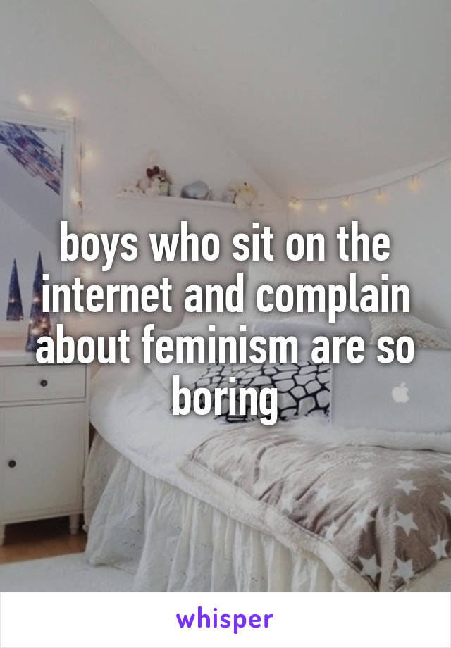 boys who sit on the internet and complain about feminism are so boring