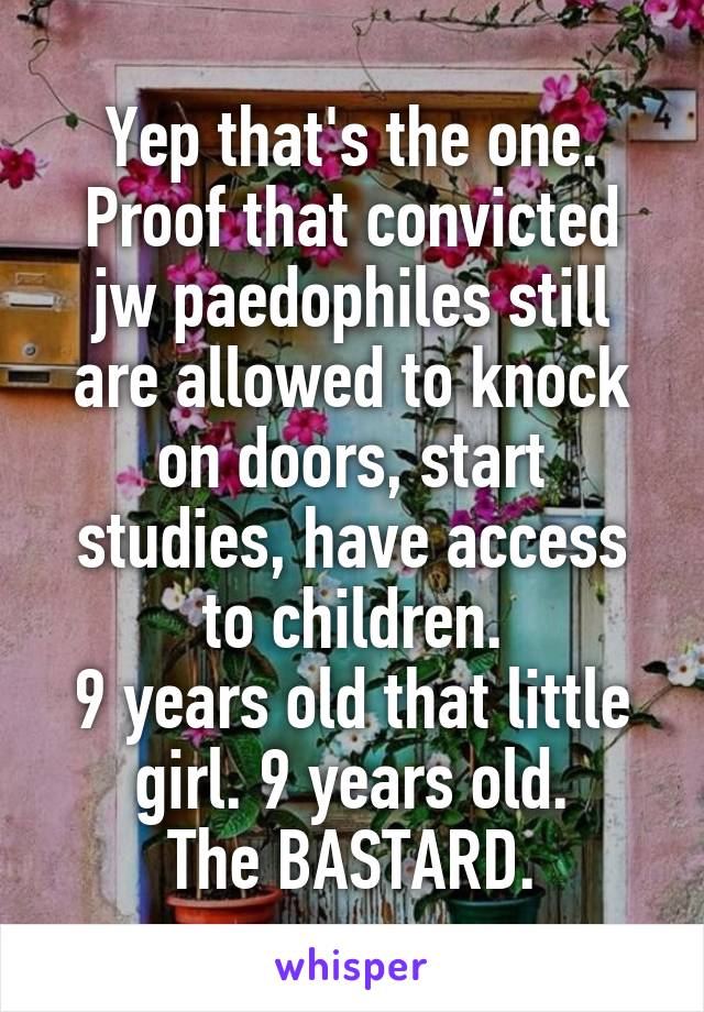 Yep that's the one. Proof that convicted jw paedophiles still are allowed to knock on doors, start studies, have access to children.
9 years old that little girl. 9 years old.
The BASTARD.