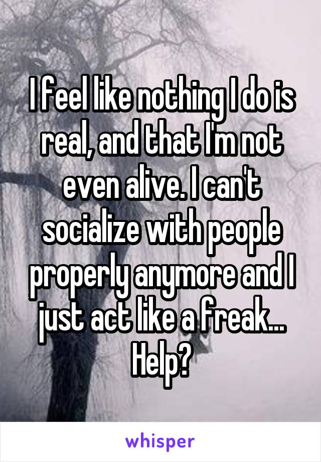 I feel like nothing I do is real, and that I'm not even alive. I can't socialize with people properly anymore and I just act like a freak... Help?