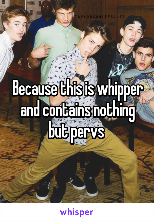 Because this is whipper and contains nothing but pervs 