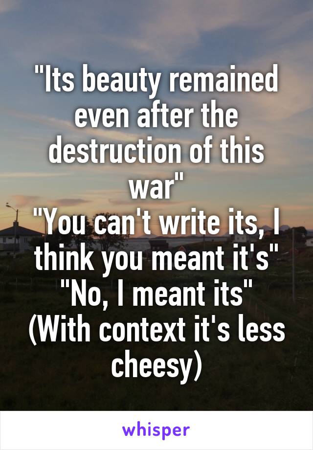 "Its beauty remained even after the destruction of this war"
"You can't write its, I think you meant it's"
"No, I meant its"
(With context it's less cheesy)