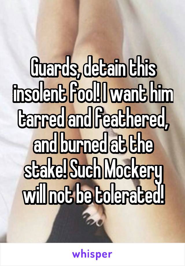 Guards, detain this insolent fool! I want him tarred and feathered, and burned at the stake! Such Mockery will not be tolerated!