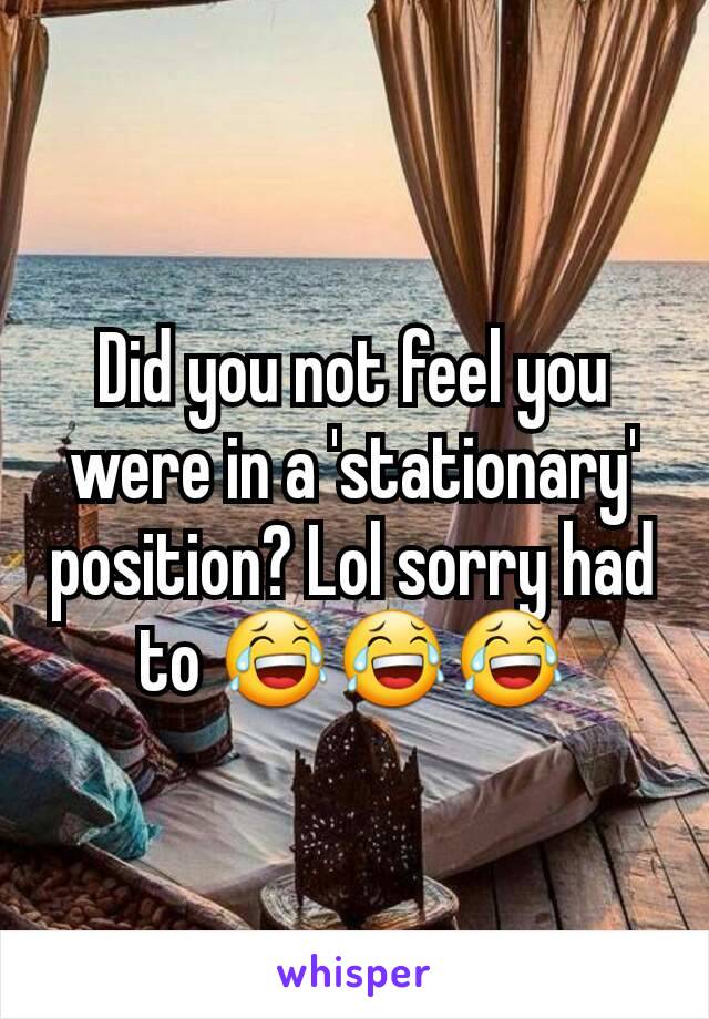 Did you not feel you were in a 'stationary' position? Lol sorry had to 😂😂😂