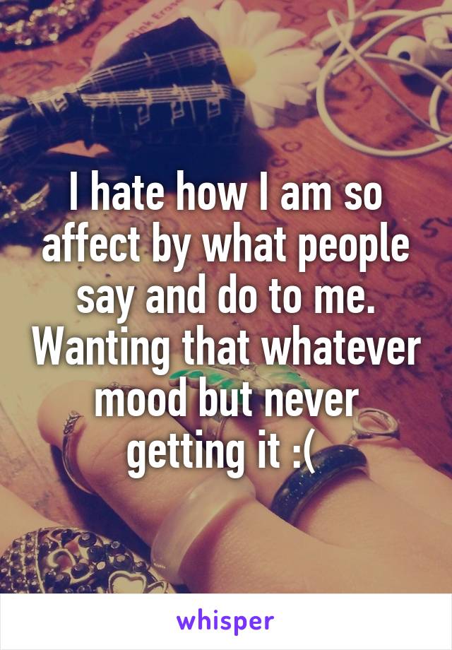 I hate how I am so affect by what people say and do to me. Wanting that whatever mood but never getting it :( 