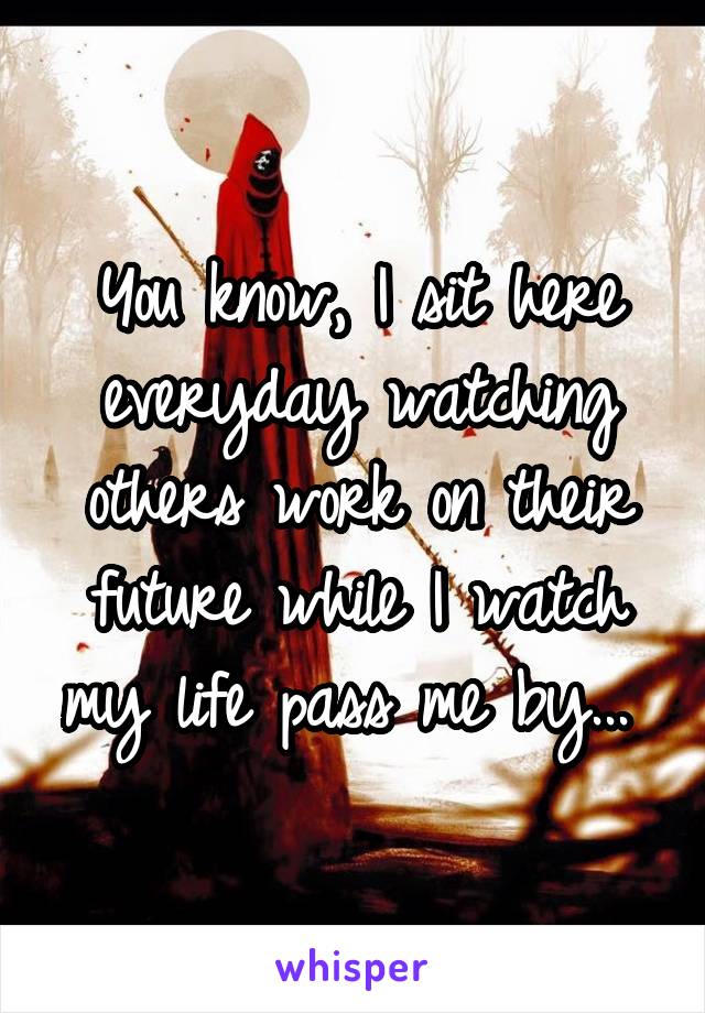 You know, I sit here everyday watching others work on their future while I watch my life pass me by... 