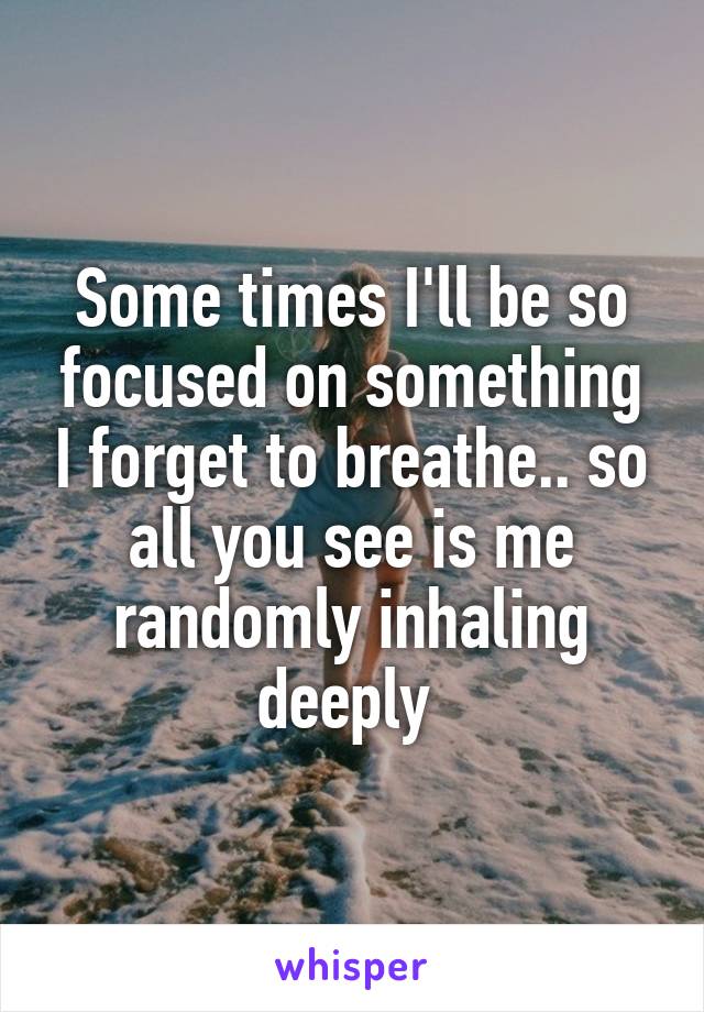 Some times I'll be so focused on something I forget to breathe.. so all you see is me randomly inhaling deeply 