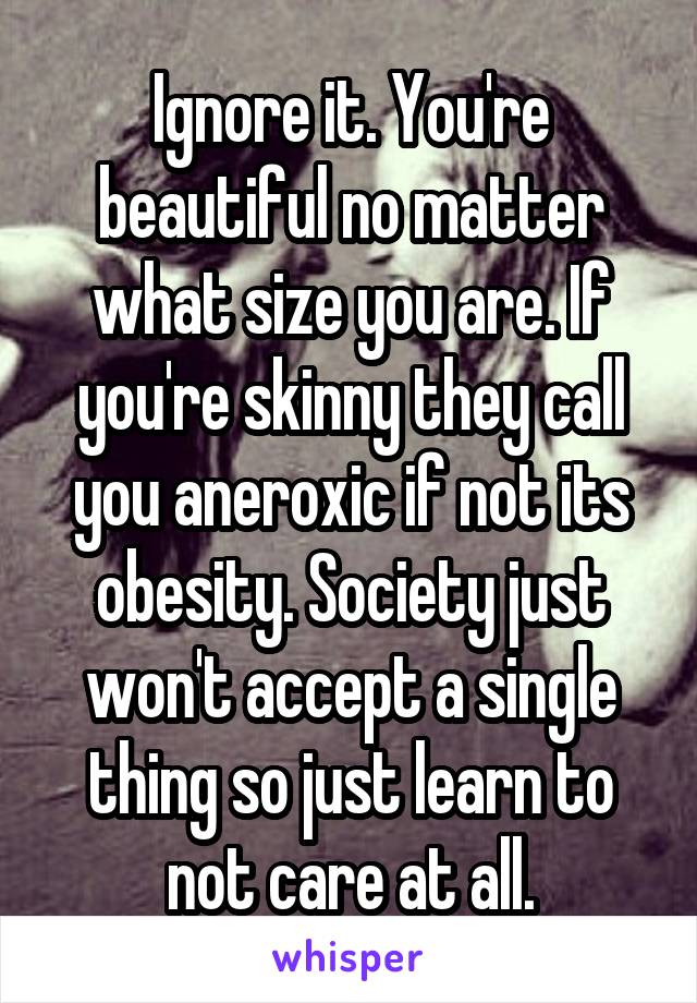 Ignore it. You're beautiful no matter what size you are. If you're skinny they call you aneroxic if not its obesity. Society just won't accept a single thing so just learn to not care at all.