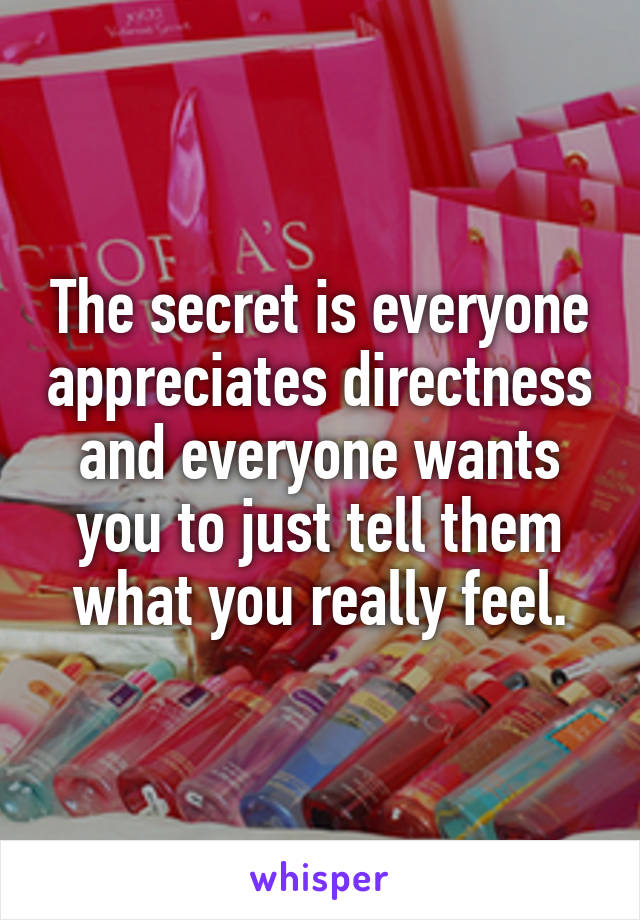 The secret is everyone appreciates directness and everyone wants you to just tell them what you really feel.