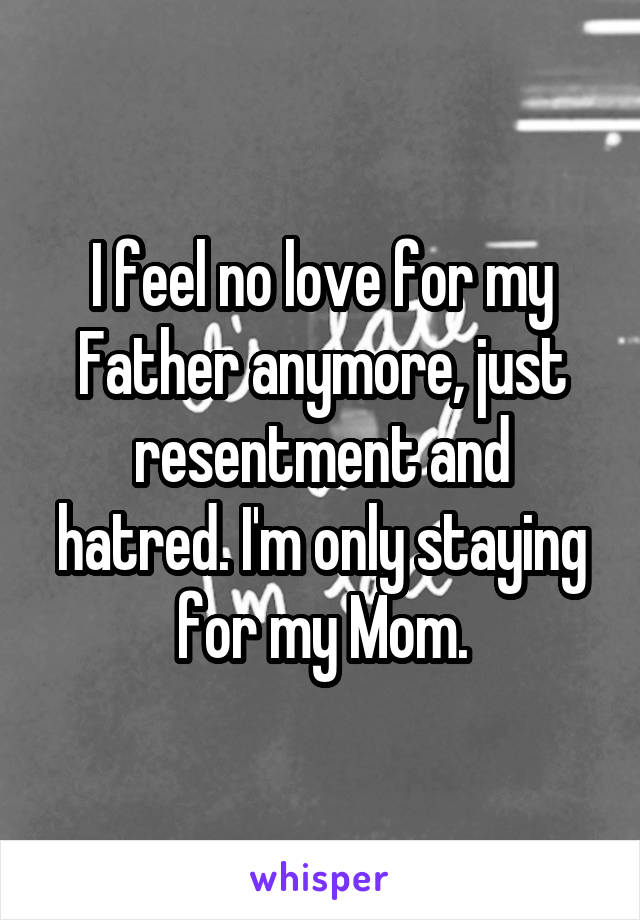 I feel no love for my Father anymore, just resentment and hatred. I'm only staying for my Mom.