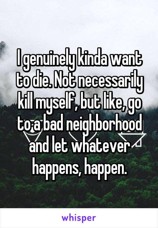 I genuinely kinda want to die. Not necessarily kill myself, but like, go to a bad neighborhood and let whatever happens, happen.