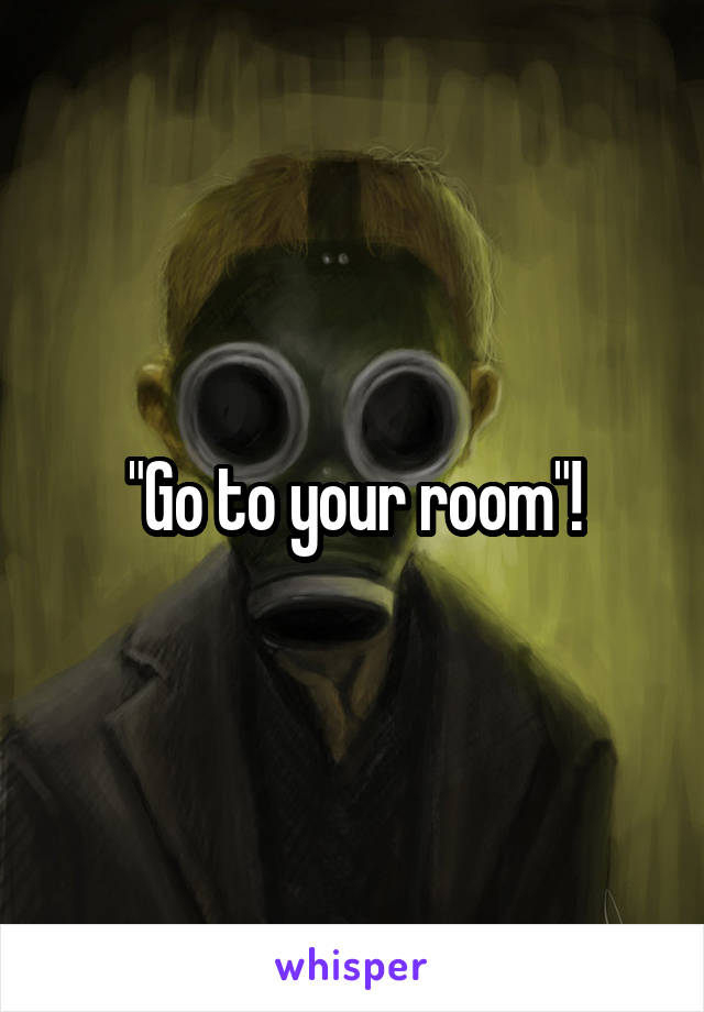 "Go to your room"!