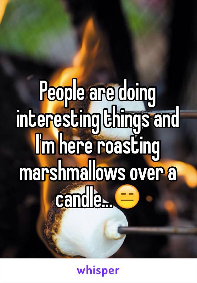 People are doing interesting things and I'm here roasting marshmallows over a candle...😑