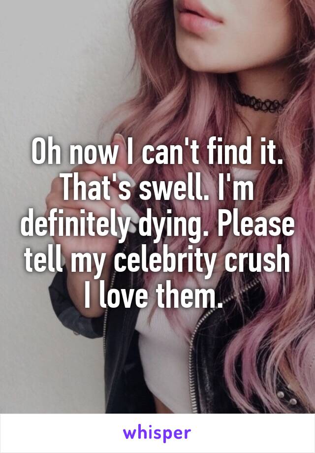 Oh now I can't find it. That's swell. I'm definitely dying. Please tell my celebrity crush I love them. 