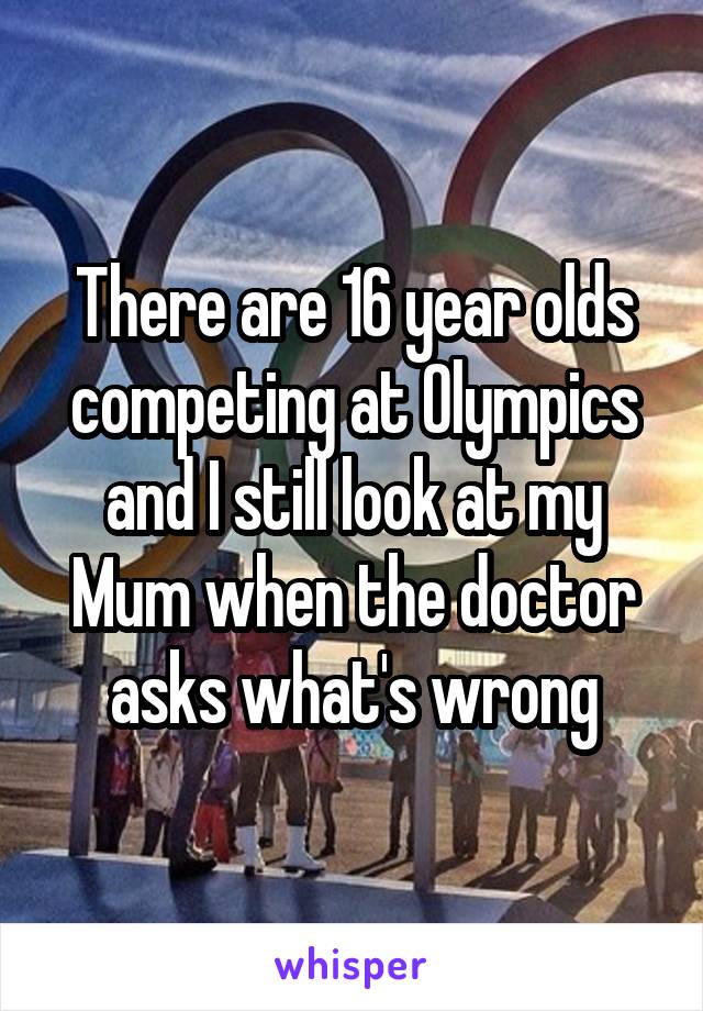 There are 16 year olds competing at Olympics and I still look at my Mum when the doctor asks what's wrong