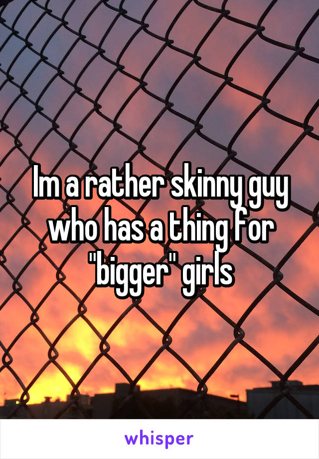 Im a rather skinny guy who has a thing for "bigger" girls