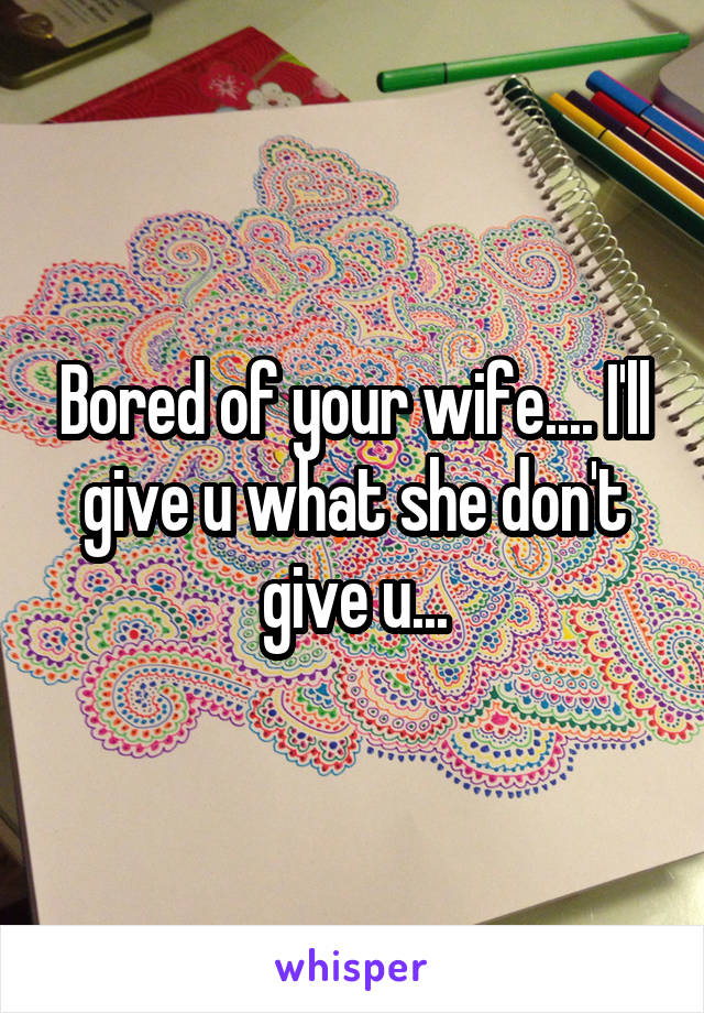 Bored of your wife.... I'll give u what she don't give u...