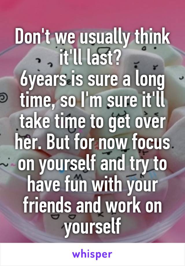 Don't we usually think it'll last? 
6years is sure a long time, so I'm sure it'll take time to get over her. But for now focus on yourself and try to have fun with your friends and work on yourself